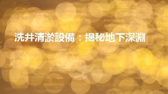 洗井清淤設備：揭秘地下深淵，探尋隱藏的寶藏！